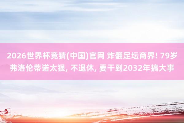 2026世界杯竞猜(中国)官网 炸翻足坛商界! 79岁弗洛伦蒂诺太狠， 不退休， 要干到2032年搞大事
