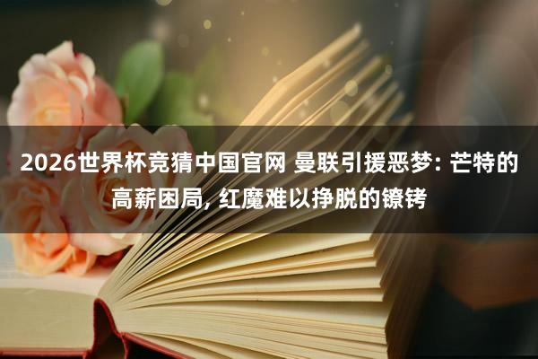 2026世界杯竞猜中国官网 曼联引援恶梦: 芒特的高薪困局， 红魔难以挣脱的镣铐