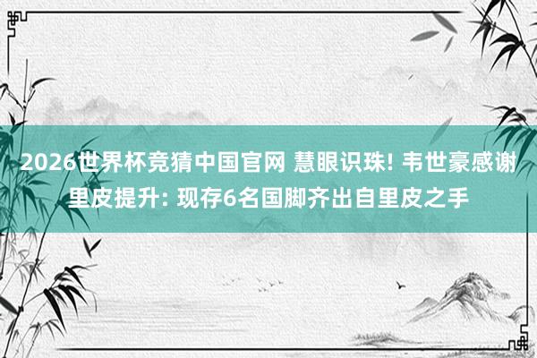 2026世界杯竞猜中国官网 慧眼识珠! 韦世豪感谢里皮提升: 现存6名国脚齐出自里皮之手
