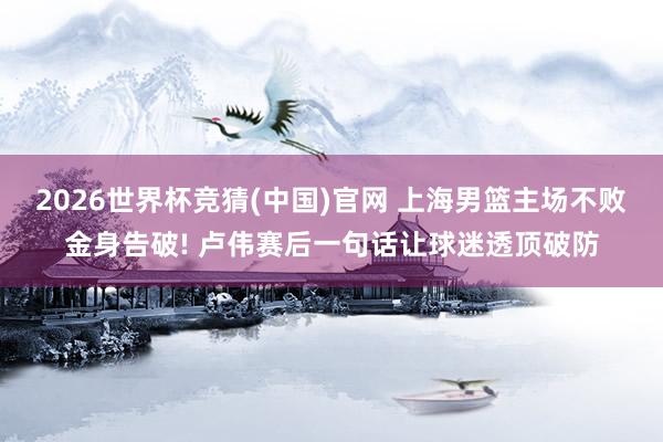 2026世界杯竞猜(中国)官网 上海男篮主场不败金身告破! 卢伟赛后一句话让球迷透顶破防