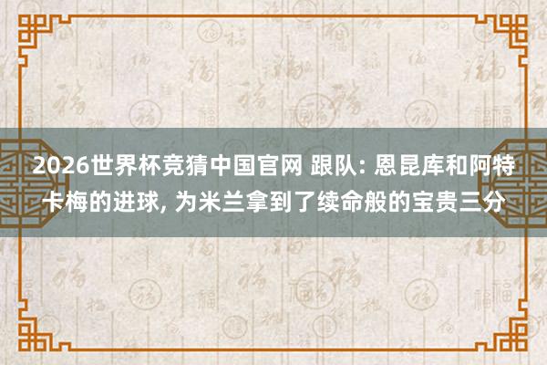 2026世界杯竞猜中国官网 跟队: 恩昆库和阿特卡梅的进球， 为米兰拿到了续命般的宝贵三分