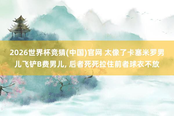 2026世界杯竞猜(中国)官网 太像了卡塞米罗男儿飞铲B费男儿， 后者死死拉住前者球衣不放