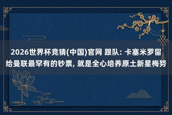 2026世界杯竞猜(中国)官网 跟队: 卡塞米罗留给曼联最罕有的钞票， 就是全心培养原土新星梅努