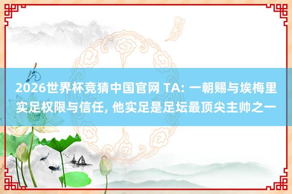 2026世界杯竞猜中国官网 TA: 一朝赐与埃梅里实足权限与信任， 他实足是足坛最顶尖主帅之一