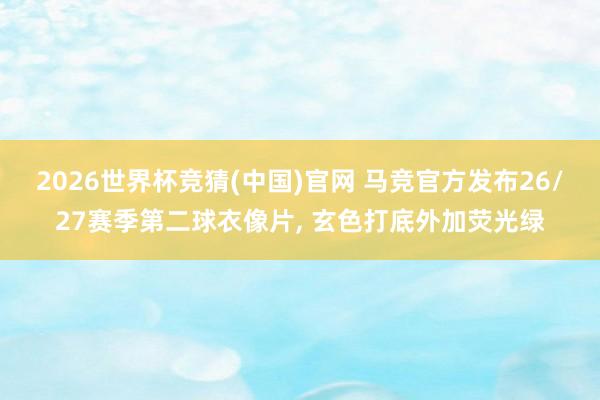2026世界杯竞猜(中国)官网 马竞官方发布26/27赛季第二球衣像片， 玄色打底外加荧光绿