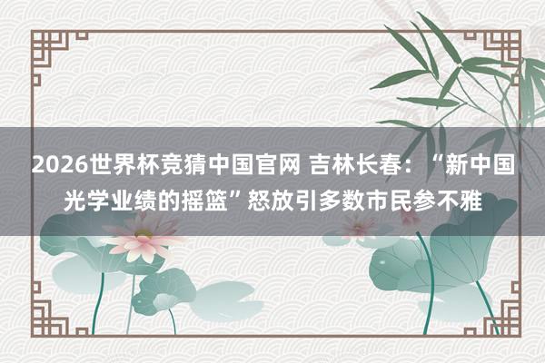 2026世界杯竞猜中国官网 吉林长春：“新中国光学业绩的摇篮”怒放引多数市民参不雅