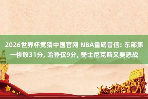 2026世界杯竞猜中国官网 NBA重磅音信: 东部第一惨败31分， 哈登仅9分， 骑士尼克斯又要恶战