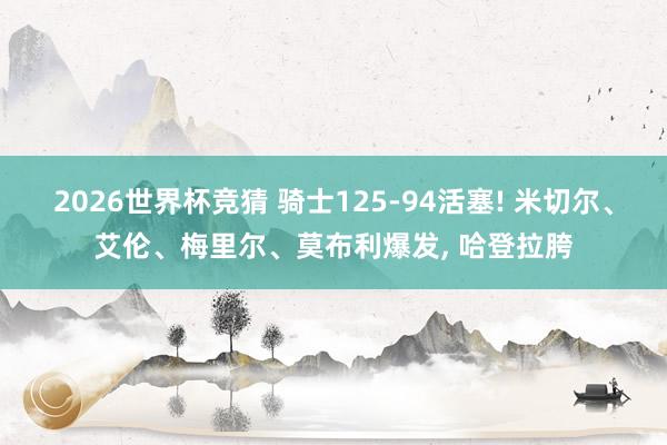 2026世界杯竞猜 骑士125-94活塞! 米切尔、艾伦、梅里尔、莫布利爆发， 哈登拉胯