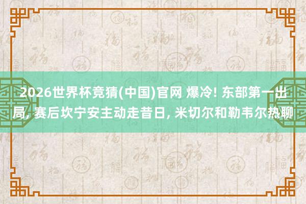 2026世界杯竞猜(中国)官网 爆冷! 东部第一出局， 赛后坎宁安主动走昔日， 米切尔和勒韦尔热聊