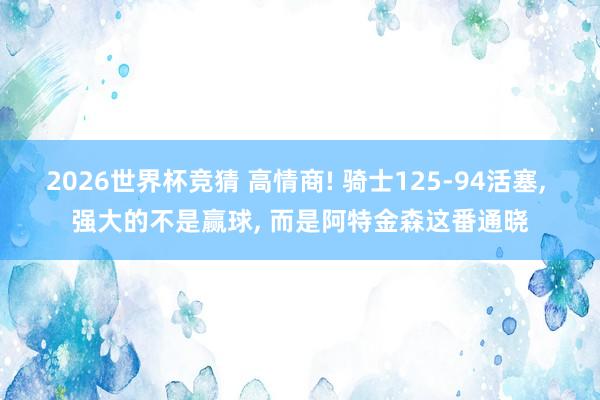 2026世界杯竞猜 高情商! 骑士125-94活塞， 强大的不是赢球， 而是阿特金森这番通晓