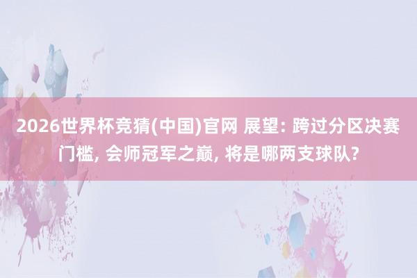 2026世界杯竞猜(中国)官网 展望: 跨过分区决赛门槛， 会师冠军之巅， 将是哪两支球队?