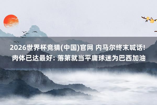 2026世界杯竞猜(中国)官网 内马尔终末喊话! 肉体已达最好: 落第就当平庸球迷为巴西加油