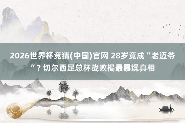 2026世界杯竞猜(中国)官网 28岁竟成“老迈爷”? 切尔西足总杯战败揭最暴燥真相