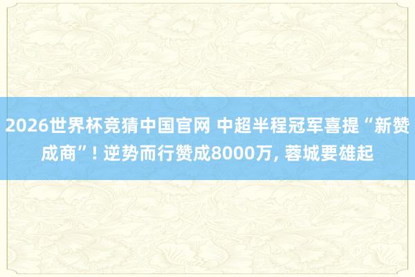 2026世界杯竞猜中国官网 中超半程冠军喜提“新赞成商”! 逆势而行赞成8000万， 蓉城要雄起
