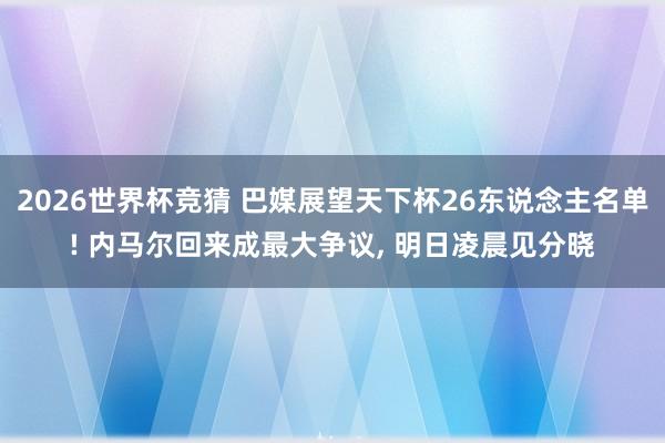 2026世界杯竞猜 巴媒展望天下杯26东说念主名单! 内马尔回来成最大争议， 明日凌晨见分晓