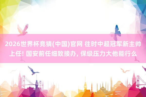 2026世界杯竞猜(中国)官网 往时中超冠军新主帅上任! 国安前任细致接办， 保级压力大他能行么