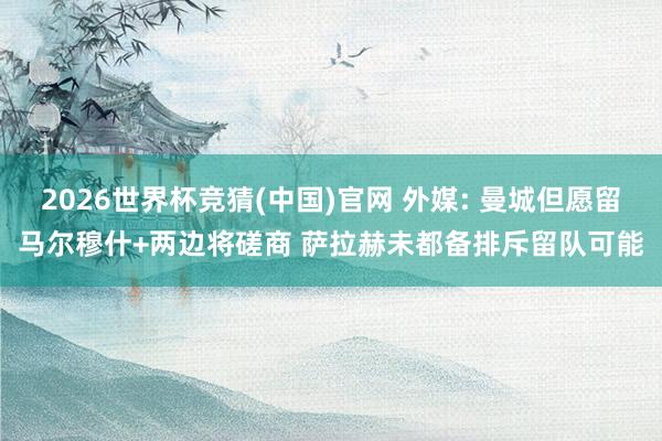 2026世界杯竞猜(中国)官网 外媒: 曼城但愿留马尔穆什+两边将磋商 萨拉赫未都备排斥留队可能