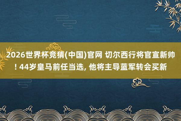 2026世界杯竞猜(中国)官网 切尔西行将官宣新帅! 44岁皇马前任当选， 他将主导蓝军转会买新