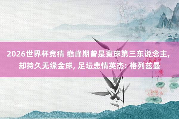 2026世界杯竞猜 巅峰期曾是寰球第三东说念主， 却持久无缘金球， 足坛悲情英杰: 格列兹曼