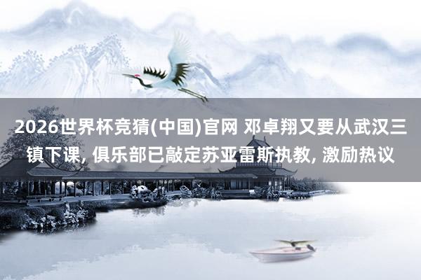 2026世界杯竞猜(中国)官网 邓卓翔又要从武汉三镇下课， 俱乐部已敲定苏亚雷斯执教， 激励热议