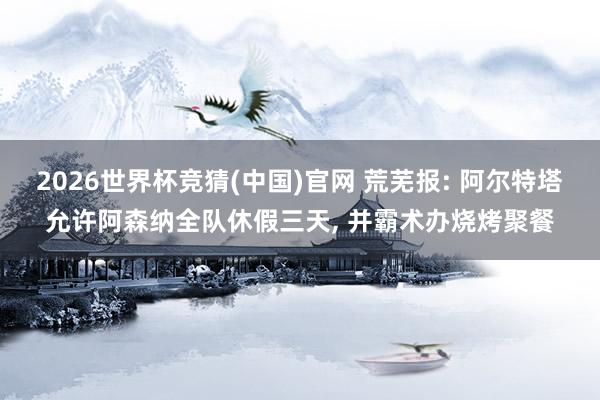 2026世界杯竞猜(中国)官网 荒芜报: 阿尔特塔允许阿森纳全队休假三天， 并霸术办烧烤聚餐