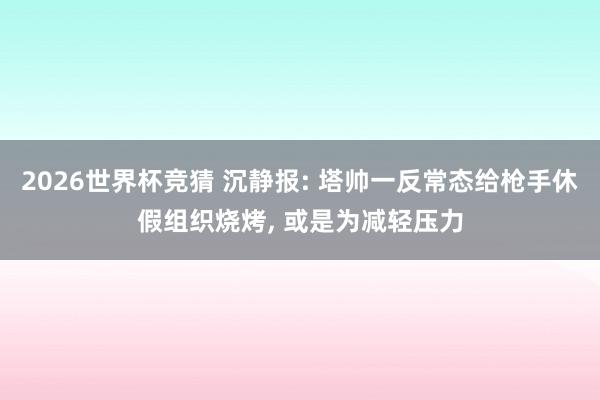 2026世界杯竞猜 沉静报: 塔帅一反常态给枪手休假组织烧烤， 或是为减轻压力