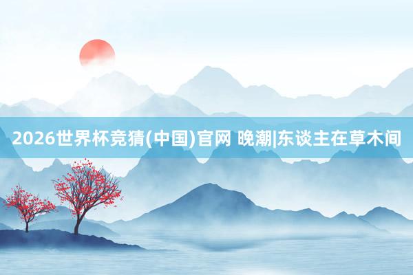 2026世界杯竞猜(中国)官网 晚潮|东谈主在草木间