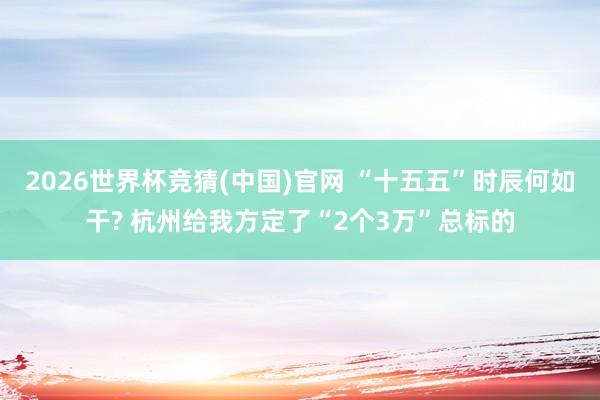 2026世界杯竞猜(中国)官网 “十五五”时辰何如干? 杭州给我方定了“2个3万”总标的