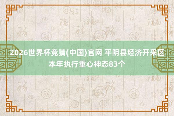 2026世界杯竞猜(中国)官网 平阴县经济开采区本年执行重心神态83个