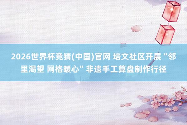 2026世界杯竞猜(中国)官网 培文社区开展“邻里渴望 网格暖心”非遗手工算盘制作行径