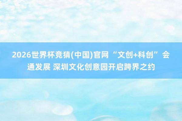 2026世界杯竞猜(中国)官网 “文创+科创” 会通发展 深圳文化创意园开启跨界之约
