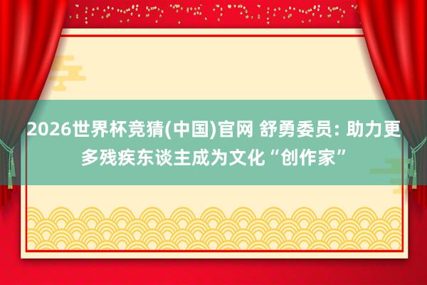 2026世界杯竞猜(中国)官网 舒勇委员: 助力更多残疾东谈主成为文化“创作家”