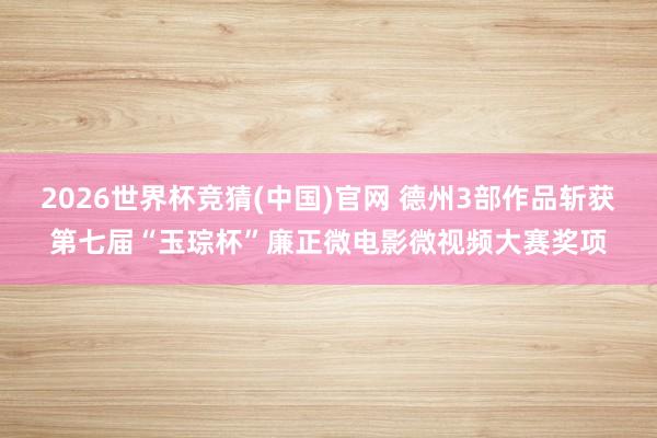 2026世界杯竞猜(中国)官网 德州3部作品斩获第七届“玉琮杯”廉正微电影微视频大赛奖项