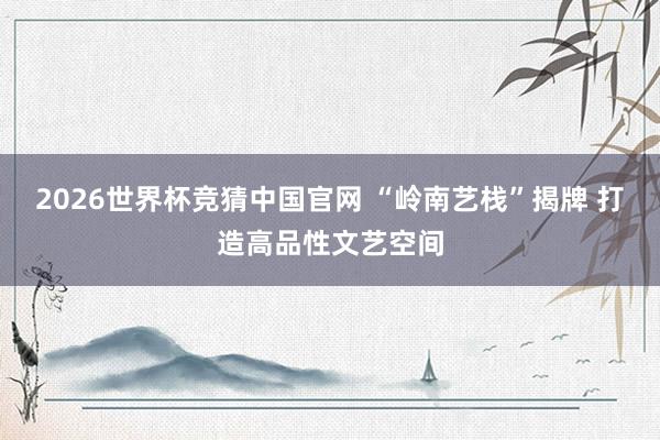 2026世界杯竞猜中国官网 “岭南艺栈”揭牌 打造高品性文艺空间