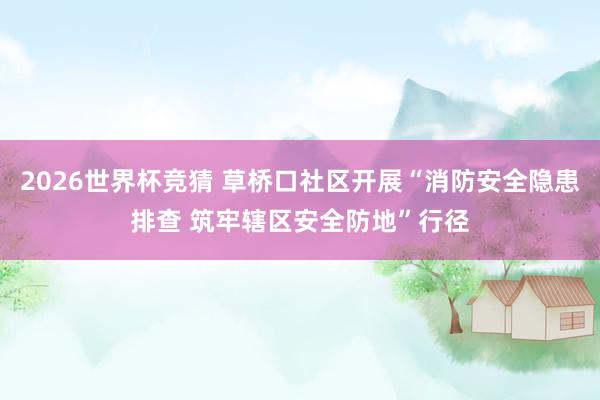 2026世界杯竞猜 草桥口社区开展“消防安全隐患排查 筑牢辖区安全防地”行径