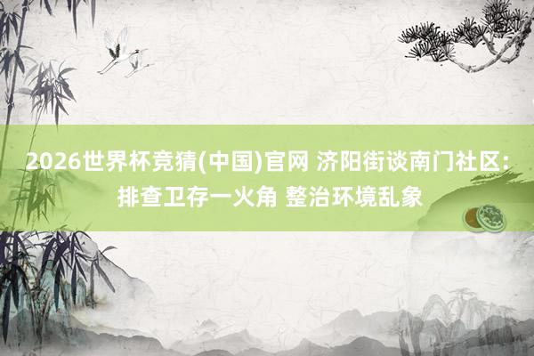 2026世界杯竞猜(中国)官网 济阳街谈南门社区: 排查卫存一火角 整治环境乱象