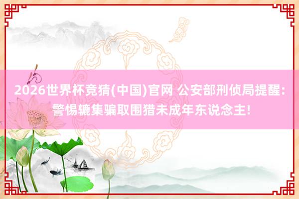 2026世界杯竞猜(中国)官网 公安部刑侦局提醒: 警惕辘集骗取围猎未成年东说念主!