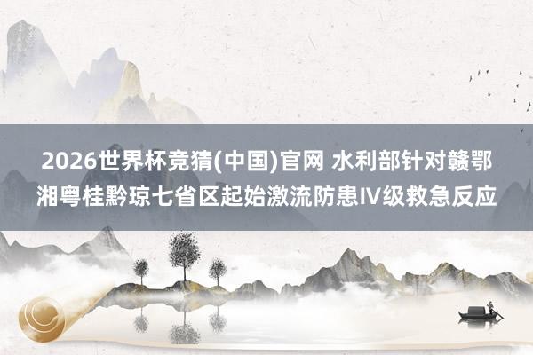 2026世界杯竞猜(中国)官网 水利部针对赣鄂湘粤桂黔琼七省区起始激流防患Ⅳ级救急反应