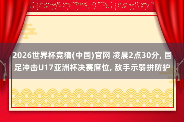 2026世界杯竞猜(中国)官网 凌晨2点30分， 国足冲击U17亚洲杯决赛席位， 敌手示弱拼防护