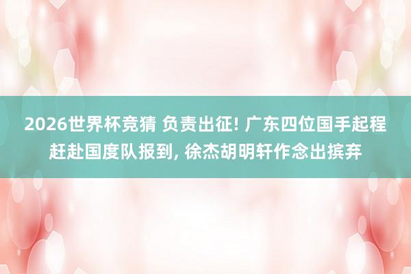 2026世界杯竞猜 负责出征! 广东四位国手起程赶赴国度队报到， 徐杰胡明轩作念出摈弃