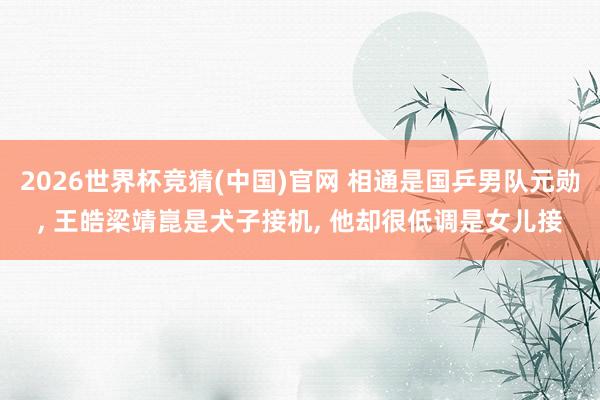 2026世界杯竞猜(中国)官网 相通是国乒男队元勋， 王皓梁靖崑是犬子接机， 他却很低调是女儿接