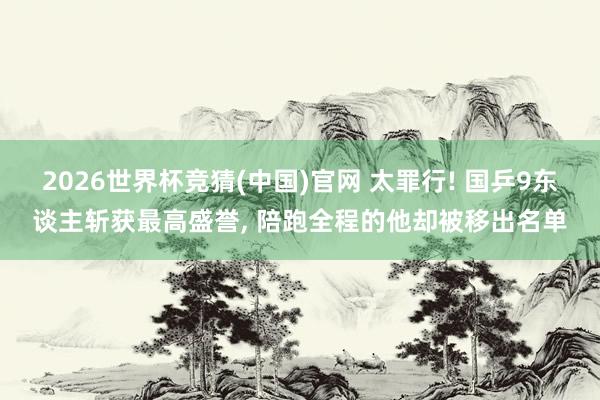 2026世界杯竞猜(中国)官网 太罪行! 国乒9东谈主斩获最高盛誉， 陪跑全程的他却被移出名单