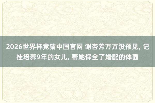 2026世界杯竞猜中国官网 谢杏芳万万没预见， 记挂培养9年的女儿， 帮她保全了婚配的体面