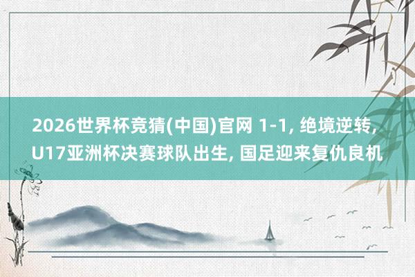 2026世界杯竞猜(中国)官网 1-1， 绝境逆转， U17亚洲杯决赛球队出生， 国足迎来复仇良机