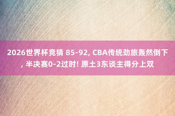 2026世界杯竞猜 85-92， CBA传统劲旅轰然倒下， 半决赛0-2过时! 原土3东谈主得分上双