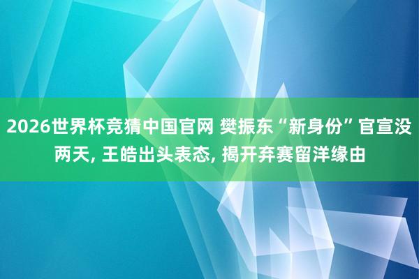 2026世界杯竞猜中国官网 樊振东“新身份”官宣没两天， 王皓出头表态， 揭开弃赛留洋缘由