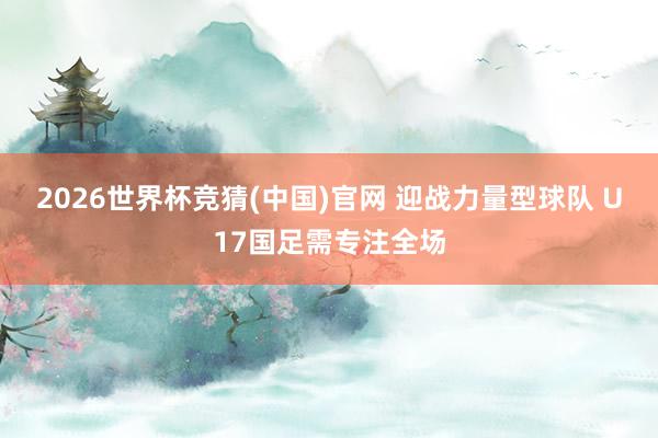 2026世界杯竞猜(中国)官网 迎战力量型球队 U17国足需专注全场