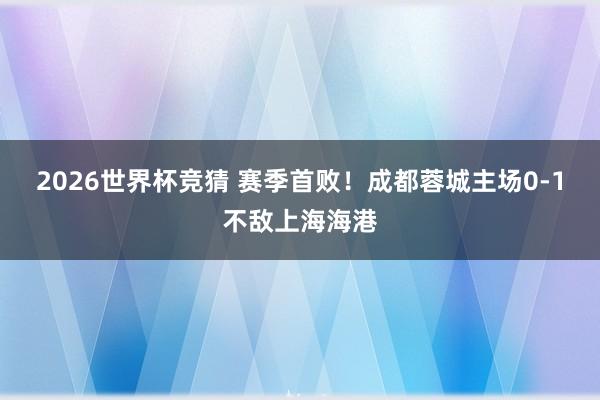 2026世界杯竞猜 赛季首败！成都蓉城主场0-1不敌上海海港
