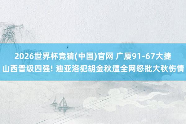 2026世界杯竞猜(中国)官网 广厦91-67大捷山西晋级四强! 迪亚洛犯胡金秋遭全网怒批大秋伤情