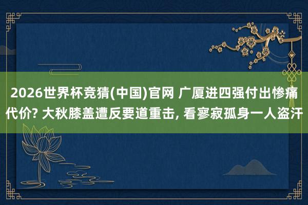 2026世界杯竞猜(中国)官网 广厦进四强付出惨痛代价? 大秋膝盖遭反要道重击， 看寥寂孤身一人盗汗